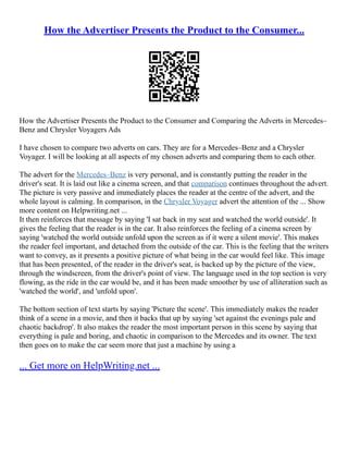 How the Advertiser Presents the Product to the Consumer...
How the Advertiser Presents the Product to the Consumer and Comparing the Adverts in Mercedes–
Benz and Chrysler Voyagers Ads
I have chosen to compare two adverts on cars. They are for a Mercedes–Benz and a Chrysler
Voyager. I will be looking at all aspects of my chosen adverts and comparing them to each other.
The advert for the Mercedes–Benz is very personal, and is constantly putting the reader in the
driver's seat. It is laid out like a cinema screen, and that comparison continues throughout the advert.
The picture is very passive and immediately places the reader at the centre of the advert, and the
whole layout is calming. In comparison, in the Chrysler Voyager advert the attention of the ... Show
more content on Helpwriting.net ...
It then reinforces that message by saying 'I sat back in my seat and watched the world outside'. It
gives the feeling that the reader is in the car. It also reinforces the feeling of a cinema screen by
saying 'watched the world outside unfold upon the screen as if it were a silent movie'. This makes
the reader feel important, and detached from the outside of the car. This is the feeling that the writers
want to convey, as it presents a positive picture of what being in the car would feel like. This image
that has been presented, of the reader in the driver's seat, is backed up by the picture of the view,
through the windscreen, from the driver's point of view. The language used in the top section is very
flowing, as the ride in the car would be, and it has been made smoother by use of alliteration such as
'watched the world', and 'unfold upon'.
The bottom section of text starts by saying 'Picture the scene'. This immediately makes the reader
think of a scene in a movie, and then it backs that up by saying 'set against the evenings pale and
chaotic backdrop'. It also makes the reader the most important person in this scene by saying that
everything is pale and boring, and chaotic in comparison to the Mercedes and its owner. The text
then goes on to make the car seem more that just a machine by using a
... Get more on HelpWriting.net ...
 