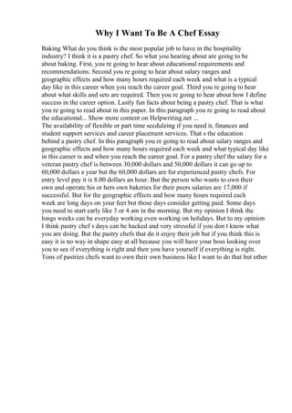 Why I Want To Be A Chef Essay
Baking What do you think is the most popular job to have in the hospitality
industry? I think it is a pastry chef. So what you hearing about are going to be
about baking. First, you re going to hear about educational requirements and
recommendations. Second you re going to hear about salary ranges and
geographic effects and how many hours required each week and what is a typical
day like in this career when you reach the career goal. Third you re going to hear
about what skills and sets are required. Then you re going to hear about how I define
success in the career option. Lastly fun facts about being a pastry chef. That is what
you re going to read about in this paper. In this paragraph you re going to read about
the educational... Show more content on Helpwriting.net ...
The availability of flexible or part time secduleing if you need it, finances and
student support services and career placement services. That s the education
behind a pastry chef. In this paragraph you re going to read about salary ranges and
geographic effects and how many hours required each week and what typical day like
in this career is and when you reach the career goal. For a pastry chef the salary for a
veteran pastry chef is between 30,000 dollars and 50,000 dollars it can go up to
60,000 dollars a year but the 60,000 dollars are for experienced pastry chefs. For
entry level pay it is 8.00 dollars an hour. But the person who wants to own their
own and operate his or hers own bakeries for their peers salaries are 17,000 if
successful. But for the geographic effects and how many hours required each
week are long days on your feet but those days consider getting paid. Some days
you need to start early like 3 or 4 am in the morning. But my opinion I think the
longs weeks can be everyday working even working on holidays. But to my opinion
I think pastry chef s days can be hacked and very stressful if you don t know what
you are doing. But the pastry chefs that do it enjoy their job but if you think this is
easy it is no way in shape easy at all because you will have your boss looking over
you to see if everything is right and then you have yourself if everything is right.
Tons of pastries chefs want to own their own business like I want to do that but other
 