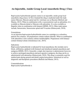 An Injectable, Amide Group Local Anaesthetic Drug ( Class
)
Bupivacaine hydrochloride (generic name) is an injectable, amide group local
anaesthetic drug (class). In New Zealand this drug is marketed under the trade
names Marcain, Marcain spinal and for veterinary use as Bucaine (Bullock and
Manias, 2013). When in combination with a vasoconstrictor such as adrenaline, it is
available as Marcain dental or Marcain with adrenaline. It is also available as
Bupafen when in combination with fentanyl (MIMS, 2013). Other trade names
include; Sensorcaine, Sensorcaine spinal and Vivacaine (Halaszynski, 2010).
Formulations
As an injection bupivacaine hydrochloride comes in a cartridge as a colourless,
particle free solution. All preparations contain sodium chloride. When in combination
with adrenaline it also contains sodium metabisulphite. Preparations with fentanyl
contain fentanyl citrate (AstraZeneca Ltd., 2015).
Indications
Bupivacaine hydrochloride is indicated for local anaesthesia; this includes nerve
block, infiltration, epidural (with fentanyl) and intrathecal (spinal) anaesthesia and
analgesia (MIMS, 2013). Generally a single shot injection is administered, however,
to achieve prolonged anaesthesia and post operative analgesia, the drug can be co
administered with adrenaline (Halaszynski, 2010). This drug is commonly used for
medical pain during general and dental surgical procedures, obstetrical as well as
diagnostic and therapeutic procedures (Bullock and Manias, 2013).
Contraindications
Bupivacaine hydrochloride is
 