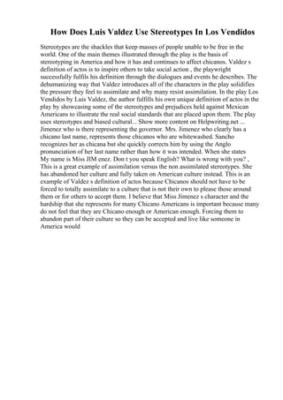 How Does Luis Valdez Use Stereotypes In Los Vendidos
Stereotypes are the shackles that keep masses of people unable to be free in the
world. One of the main themes illustrated through the play is the basis of
stereotyping in America and how it has and continues to affect chicanos. Valdez s
definition of actos is to inspire others to take social action , the playwright
successfully fulfils his definition through the dialogues and events he describes. The
dehumanizing way that Valdez introduces all of the characters in the play solidifies
the pressure they feel to assimilate and why many resist assimilation. In the play Los
Vendidos by Luis Valdez, the author fulfills his own unique definition of actos in the
play by showcasing some of the stereotypes and prejudices held against Mexican
Americans to illustrate the real social standards that are placed upon them. The play
uses stereotypes and biased cultural... Show more content on Helpwriting.net ...
Jimenez who is there representing the governor. Mrs. Jimenez who clearly has a
chicano last name, represents those chicanos who are whitewashed. Sancho
recognizes her as chicana but she quickly corrects him by using the Anglo
pronunciation of her last name rather than how it was intended. When she states
My name is Miss JIM enez. Don t you speak English? What is wrong with you? ,
This is a great example of assimilation versus the non assimilated stereotypes. She
has abandoned her culture and fully taken on American culture instead. This is an
example of Valdez s definition of actos because Chicanos should not have to be
forced to totally assimilate to a culture that is not their own to please those around
them or for others to accept them. I believe that Miss Jimenez s character and the
hardship that she represents for many Chicano Americans is important because many
do not feel that they are Chicano enough or American enough. Forcing them to
abandon part of their culture so they can be accepted and live like someone in
America would
 