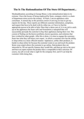 The Is The Rationalization Of The Store Of Department...
Mcdonaldization, according to George Ritzer, is the rationalization taken to its
extreme. I have the luxury of being employed by Sears, company which is a chain
of department stores across the country. At Sears, I am an appliances sales
consultant. A normal day in this position consist of arriving on time to get my
reports for the day. These reports are different customer information, complains,
and request that have to be dealt with by either me, or I have to find the
appropriate person to be able to help. Once that is taken care of, it is my job to catch
up on the appliances the Sears sells and formulation a salespitch that will
successfully persuade the customer to buy their appliances during their visit. This
consist of finding out the known problems, known questions, and solutions that
have worked for other people. After this is done, it is time to engage the customer.
Sears has what they call know your expert , in which a customer now has the ability
to shop online in a more efficient manner. Appliances, unlike other products, is
harder to shop online for because the customer wants to see and touch the product.
Know your expert allows the customer to go online, find products they are
interested in, fill out specific features they would like, and then go into to the store
and have an expert explain the product that is comparable to their selection. Of
course, my job is to do what is right for the company first, and if I can help the
customer while doing that,
 