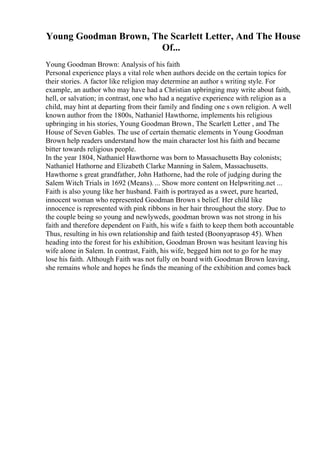 Young Goodman Brown, The Scarlett Letter, And The House
Of...
Young Goodman Brown: Analysis of his faith
Personal experience plays a vital role when authors decide on the certain topics for
their stories. A factor like religion may determine an author s writing style. For
example, an author who may have had a Christian upbringing may write about faith,
hell, or salvation; in contrast, one who had a negative experience with religion as a
child, may hint at departing from their family and finding one s own religion. A well
known author from the 1800s, Nathaniel Hawthorne, implements his religious
upbringing in his stories, Young Goodman Brown, The Scarlett Letter , and The
House of Seven Gables. The use of certain thematic elements in Young Goodman
Brown help readers understand how the main character lost his faith and became
bitter towards religious people.
In the year 1804, Nathaniel Hawthorne was born to Massachusetts Bay colonists;
Nathaniel Hathorne and Elizabeth Clarke Manning in Salem, Massachusetts.
Hawthorne s great grandfather, John Hathorne, had the role of judging during the
Salem Witch Trials in 1692 (Means).... Show more content on Helpwriting.net ...
Faith is also young like her husband. Faith is portrayed as a sweet, pure hearted,
innocent woman who represented Goodman Brown s belief. Her child like
innocence is represented with pink ribbons in her hair throughout the story. Due to
the couple being so young and newlyweds, goodman brown was not strong in his
faith and therefore dependent on Faith, his wife s faith to keep them both accountable
Thus, resulting in his own relationship and faith tested (Boonyaprasop 45). When
heading into the forest for his exhibition, Goodman Brown was hesitant leaving his
wife alone in Salem. In contrast, Faith, his wife, begged him not to go for he may
lose his faith. Although Faith was not fully on board with Goodman Brown leaving,
she remains whole and hopes he finds the meaning of the exhibition and comes back
 