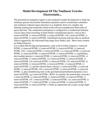 Model Development Of The Nonlinear Gravito-
Electrostatic...
The presented investigation reports a semi analytical model development to study the
nonlinear gravito electrostatic fluctuation dynamics and its evolutionary saturation
into nonlinear coherent eigen structures in a simplistic form of a complex star
forming rotating dust molecular cloud on the relevant astrophysical fluid scales of
space and time. The conducted examination is configured in a nonthermal turbulent
viscous dust cloud consisting of multi fluidic constitutional species, such as the (
removed HTML ) ( removed HTML ) ( removed HTML ) Оє ( removed HTML ) (
removed HTML ) ( removed HTML ) distributed electrons and ions (due to nonlocal
effects triggered by the functional long range force fields), and... Show more content
on Helpwriting.net ...
It is evident that the physical parameters, such as the Coriolis rotation ( ( removed
HTML ) ( removed HTML ) ( removed HTML ) ( removed HTML ) ( removed
HTML ) О© ( removed HTML ) ( removed HTML ) z ( removed HTML ) ( removed
HTML ) ( removed HTML ) ( removed HTML ) ( removed HTML ) ), equilibrium
dust number density ( ( removed HTML ) ( removed HTML ) ( removed HTML ) (
removed HTML ) ( removed HTML ) n ( removed HTML ) ( removed HTML ) (
removed HTML ) d ( removed HTML ) ( removed HTML ) 0 ( removed HTML ) (
removed HTML ) ( removed HTML ) ( removed HTML ) ( removed HTML ) (
removed HTML ) ), and the referral frame velocity ( ( removed HTML ) ( removed
HTML ) ( removed HTML ) О» ( removed HTML ) ( removed HTML ) ( removed
HTML ) ), play destabilizing roles in the gravitational perturbation dynamics (via (
removed HTML ) g ( removed HTML ) KdV). In contrast, the neutral dust viscosity (
( removed HTML ) ( removed HTML ) ( removed HTML ) ( removed HTML ) (
removed HTML ) О· ( removed HTML ) ( removed HTML ) n ( removed HTML ) (
removed HTML ) * ( removed HTML ) ( removed HTML ) ( removed HTML ) (
removed HTML ) ( removed HTML ) ) finds no significant role to play except slight
peak translation
 