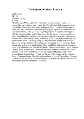 The Physics Of Albert Einstein
Robbie Patio
BIO 101
Professor Dartley
4/16/15
Albert Einstein Most people know who Albert Einstein is and how great of a
physicist he was, yet many aren t aware that Albert Einstein had not even finished
high school! Most would think that a person who doesn t complete high school is
dumb, and lazy. The fact is, Einstein did not complete high school, not because he
was dumb or lazy. At the age of 15, he quit high school because he did not agree
with the way the teachers taught. He thought that the teacher s weren t teaching in
a way that didn t allow students to freely question or use their creative imagination.
Einstein once said Reality is merely an illusion, albeit a very persistent one. By this
he shows that he isn t for seeing things the way they seem, and he tends to think
deeper into things. He shows that he keeps his mind open, open to learn new things
that can t be noticed by a simple glance. Many would also think that one who drops
out of high school may not go anywhere in life. Einstein won a Nobel Prize in Physics
, a Gold Medal of The Royal Astronomical Society, and many other awards. Even if
Einstein never even finished high school, his creation of the equation E = mc2,
theory of relativity, and theory of light led the way to him becoming known as the
father of modern physics. Albert Einstein was Born in Ulm, WГјrttemberg, Germany
in 1879. He was the son of Hermann Einstein, a salesman and engineer who was the
head of Elektrotechnische Fabrik J. Einstein
 