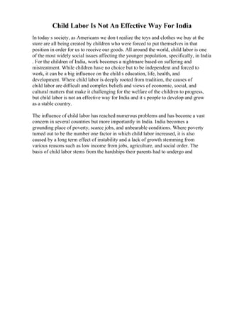 Child Labor Is Not An Effective Way For India
In today s society, as Americans we don t realize the toys and clothes we buy at the
store are all being created by children who were forced to put themselves in that
position in order for us to receive our goods. All around the world, child labor is one
of the most widely social issues affecting the younger population, specifically, in India
. For the children of India, work becomes a nightmare based on suffering and
mistreatment. While children have no choice but to be independent and forced to
work, it can be a big influence on the child s education, life, health, and
development. Where child labor is deeply rooted from tradition, the causes of
child labor are difficult and complex beliefs and views of economic, social, and
cultural matters that make it challenging for the welfare of the children to progress,
but child labor is not an effective way for India and it s people to develop and grow
as a stable country.
The influence of child labor has reached numerous problems and has become a vast
concern in several countries but more importantly in India. India becomes a
grounding place of poverty, scarce jobs, and unbearable conditions. Where poverty
turned out to be the number one factor in which child labor increased, it is also
caused by a long term effect of instability and a lack of growth stemming from
various reasons such as low income from jobs, agriculture, and social order. The
basis of child labor stems from the hardships their parents had to undergo and
 