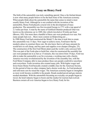 Essay on Henry Ford
The birth of the automobile was truly something special. Once a far fetched dream
is now what many people believe to be the back bone of the American economy.
When people think about the automobile the name that comes to mind is most
usually Henry Ford. Although he is not credited with the invention of the
automobile, Henry Ford played a crucial role in the development of mass
production. The automobile was first invented Europe in 1771 with a top speed of
2.3 miles per hour. A man by the name of Gottliech Daimler produced what was
known as the milestone car in 1889, this vehicle traveled at 10 miles per hour
(Brown, 105). Not more then a handful of these cars were produced over seas. Not
many people had ever... Show more content on Helpwriting.net ...
In 1908 Henry Ford had constructed the Model T; the time it took him to create
this automobile was 13 days. Now eager to achieve more, Ford knew that he
needed a place to construct these cars. He also knew that to sell mass amounts he
would have to sell cheap, and buy parts and supplies even cheaper (Douglas, 25).
The construction of the first Ford Motor plant used the world s only conveyer belt.
This was part of the Fords plan to build fast, when he constructed the assembly line
cars were pumped out in as fast as 15 minuets, this was down from 19 days. Ford was
able to make the automobile a car for everyman, a working man with a family.
America was truly revolutionized by the invention of the assembly line, with the
Ford Motor Company able to mass produce these cars people could drive anywhere
and everywhere. Fords invention also created many jobs. With higher wages and
fewer hours Henry Ford basically created a middle class for the American Society.
At this period of time no other company had a shorter work day. As Ford produced
and sold more cars he raised the wages. The American economy began to strengthen
as more work became available to the people. Roads needed paved and gas stations
needed attendants. With the automobile becoming an everyday car people began to
travel, the hotel industry began to boom and the market for tourism had evolved.
Business owners all over America began to love Henry Ford; for his
 