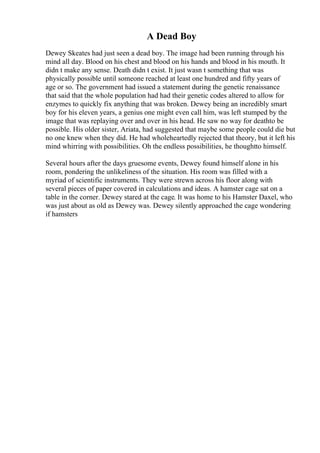 A Dead Boy
Dewey Skeates had just seen a dead boy. The image had been running through his
mind all day. Blood on his chest and blood on his hands and blood in his mouth. It
didn t make any sense. Death didn t exist. It just wasn t something that was
physically possible until someone reached at least one hundred and fifty years of
age or so. The government had issued a statement during the genetic renaissance
that said that the whole population had had their genetic codes altered to allow for
enzymes to quickly fix anything that was broken. Dewey being an incredibly smart
boy for his eleven years, a genius one might even call him, was left stumped by the
image that was replaying over and over in his head. He saw no way for deathto be
possible. His older sister, Ariata, had suggested that maybe some people could die but
no one knew when they did. He had wholeheartedly rejected that theory, but it left his
mind whirring with possibilities. Oh the endless possibilities, he thoughtto himself.
Several hours after the days gruesome events, Dewey found himself alone in his
room, pondering the unlikeliness of the situation. His room was filled with a
myriad of scientific instruments. They were strewn across his floor along with
several pieces of paper covered in calculations and ideas. A hamster cage sat on a
table in the corner. Dewey stared at the cage. It was home to his Hamster Daxel, who
was just about as old as Dewey was. Dewey silently approached the cage wondering
if hamsters
 