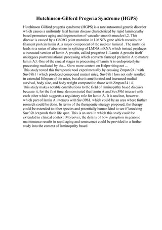Hutchinson-Gilford Progeria Syndrome (HGPS)
Hutchinson Gilford progeria syndrome (HGPS) is a rare autosomal genetic disorder
which causes a uniformly fatal human disease characterized by rapid laminopathy
based premature aging and degeneration of vascular smooth muscles1,2. This
disease is caused by a G608G point mutation in LMNfA gene which encodes the
filament protein lamin A, a major component of the nuclear lamina1. The mutation
leads to a series of aberrations in splicing of LMNA mRNA which instead produces
a truncated version of lamin A protein, called progerine 1. Lamin A protein itself
undergoes posttranslational processing which converts farnesyl prelamin A to mature
lamin A3. One of the crucial stages in processing of lamin A is endoproteolytic
processing mediated by the... Show more content on Helpwriting.net ...
This study tested this therapeutic tool experimentally by crossing Zmpste24 / with
Suv39h1 / which produced compound mutant mice. Suv39h1 loss not only resulted
in extended lifespan of the mice, but also it ameliorated and increased medial
survival, body size, and body weight compared to those with Zmpste24 / 4.
This study makes notable contributions to the field of laminopathy based diseases
because it, for the first time, demonstrated that lamin A and Suv39h1interact with
each other which suggests a regulatory role for lamin A. It is unclear, however,
which part of lamin A interacts with Suv39h1, which could be an area where further
research could be done. In terms of the therapeutic strategy proposed, the therapy
could be extended to other species and potentially human kind to see if knocking
Suv39h1expands their life span. This is an area in which this study could be
extended in clinical context. Moreover, the details of how disruption in genome
maintenance results in rapid aging and senescence could be provided in a further
study into the context of laminopathy based
 