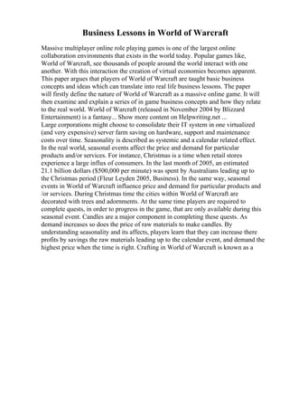 Business Lessons in World of Warcraft
Massive multiplayer online role playing games is one of the largest online
collaboration environments that exists in the world today. Popular games like,
World of Warcraft, see thousands of people around the world interact with one
another. With this interaction the creation of virtual economies becomes apparent.
This paper argues that players of World of Warcraft are taught basic business
concepts and ideas which can translate into real life business lessons. The paper
will firstly define the nature of World of Warcraft as a massive online game. It will
then examine and explain a series of in game business concepts and how they relate
to the real world. World of Warcraft (released in November 2004 by Blizzard
Entertainment) is a fantasy... Show more content on Helpwriting.net ...
Large corporations might choose to consolidate their IT system in one virtualized
(and very expensive) server farm saving on hardware, support and maintenance
costs over time. Seasonality is described as systemic and a calendar related effect.
In the real world, seasonal events affect the price and demand for particular
products and/or services. For instance, Christmas is a time when retail stores
experience a large influx of consumers. In the last month of 2005, an estimated
21.1 billion dollars ($500,000 per minute) was spent by Australians leading up to
the Christmas period (Fleur Leyden 2005, Business). In the same way, seasonal
events in World of Warcraft influence price and demand for particular products and
/or services. During Christmas time the cities within World of Warcraft are
decorated with trees and adornments. At the same time players are required to
complete quests, in order to progress in the game, that are only available during this
seasonal event. Candles are a major component in completing these quests. As
demand increases so does the price of raw materials to make candles. By
understanding seasonality and its affects, players learn that they can increase there
profits by savings the raw materials leading up to the calendar event, and demand the
highest price when the time is right. Crafting in World of Warcraft is known as a
 