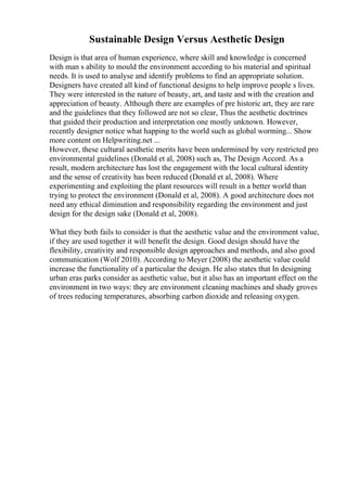 Sustainable Design Versus Aesthetic Design
Design is that area of human experience, where skill and knowledge is concerned
with man s ability to mould the environment according to his material and spiritual
needs. It is used to analyse and identify problems to find an appropriate solution.
Designers have created all kind of functional designs to help improve people s lives.
They were interested in the nature of beauty, art, and taste and with the creation and
appreciation of beauty. Although there are examples of pre historic art, they are rare
and the guidelines that they followed are not so clear, Thus the aesthetic doctrines
that guided their production and interpretation one mostly unknown. However,
recently designer notice what happing to the world such as global worming... Show
more content on Helpwriting.net ...
However, these cultural aesthetic merits have been undermined by very restricted pro
environmental guidelines (Donald et al, 2008) such as, The Design Accord. As a
result, modern architecture has lost the engagement with the local cultural identity
and the sense of creativity has been reduced (Donald et al, 2008). Where
experimenting and exploiting the plant resources will result in a better world than
trying to protect the environment (Donald et al, 2008). A good architecture does not
need any ethical diminution and responsibility regarding the environment and just
design for the design sake (Donald et al, 2008).
What they both fails to consider is that the aesthetic value and the environment value,
if they are used together it will benefit the design. Good design should have the
flexibility, creativity and responsible design approaches and methods, and also good
communication (Wolf 2010). According to Meyer (2008) the aesthetic value could
increase the functionality of a particular the design. He also states that In designing
urban eras parks consider as aesthetic value, but it also has an important effect on the
environment in two ways: they are environment cleaning machines and shady groves
of trees reducing temperatures, absorbing carbon dioxide and releasing oxygen.
 