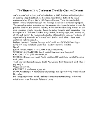 The Themes In A Christmas Carol By Charles Dickens
A Christmas Carol, written by Charles Dickens in 1843, has been a cherished piece
of literature since its publication. It contains many themes that help the reader
understand what life was like in 18th Century England. These themes also help
readers identify Dickens message. This message is also called the author s purpose.
Themes and the author s purpose provide readers with a reason the author created the
piece of literature. For instance, The Boy Who Cried Wolf has many themes, but the
most important is truth. Using this theme, the author hopes to teach readers that lying
is dangerous. A Christmas Carolhas many themes, including anger, fear, redemption;
all of which support the readers understanding of the author s purpose. The theme of
anger is clearly present in A ChristmasCarol. Readers see it when... Show more
content on Helpwriting.net ...
Dickens characters Carolers, Scrooge, and Cratchit says SCROOGE (seizing a
ruler): Get away from here, you! I didn t ask to be bothered with that
Noise!
(Child, startled, retreats to the CAROLERS, who rush off.)
SCROOGE (to CRATCHIT): You ll want all day tomorrow, I suppose?
CRATCHIT: If it s quite convenient, sir.
SCROOGE: It s not convenient. And it s not fair. If I was to hold back half a crown
for it, you d
Think you were being abused, no doubt. And yet you don t think me ill used, when I
pay a day s
Wages for no work!
CRATCHIT: It s only once a year, sir.
SCROOGE: Humph! A poor excuse for picking a man s pocket every twenty fifth of
December.
But I suppose you must have it. Be here all the earlier next morning! It show the
quick temper towards anyone that doesn t scare
 