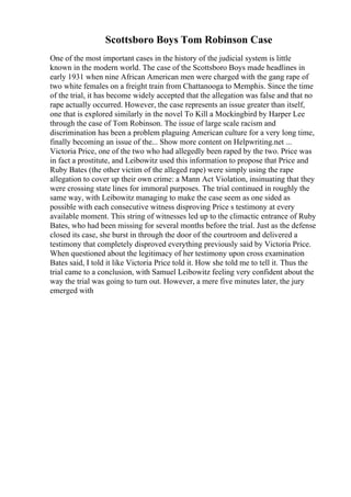 Scottsboro Boys Tom Robinson Case
One of the most important cases in the history of the judicial system is little
known in the modern world. The case of the Scottsboro Boys made headlines in
early 1931 when nine African American men were charged with the gang rape of
two white females on a freight train from Chattanooga to Memphis. Since the time
of the trial, it has become widely accepted that the allegation was false and that no
rape actually occurred. However, the case represents an issue greater than itself,
one that is explored similarly in the novel To Kill a Mockingbird by Harper Lee
through the case of Tom Robinson. The issue of large scale racism and
discrimination has been a problem plaguing American culture for a very long time,
finally becoming an issue of the... Show more content on Helpwriting.net ...
Victoria Price, one of the two who had allegedly been raped by the two. Price was
in fact a prostitute, and Leibowitz used this information to propose that Price and
Ruby Bates (the other victim of the alleged rape) were simply using the rape
allegation to cover up their own crime: a Mann Act Violation, insinuating that they
were crossing state lines for immoral purposes. The trial continued in roughly the
same way, with Leibowitz managing to make the case seem as one sided as
possible with each consecutive witness disproving Price s testimony at every
available moment. This string of witnesses led up to the climactic entrance of Ruby
Bates, who had been missing for several months before the trial. Just as the defense
closed its case, she burst in through the door of the courtroom and delivered a
testimony that completely disproved everything previously said by Victoria Price.
When questioned about the legitimacy of her testimony upon cross examination
Bates said, I told it like Victoria Price told it. How she told me to tell it. Thus the
trial came to a conclusion, with Samuel Leibowitz feeling very confident about the
way the trial was going to turn out. However, a mere five minutes later, the jury
emerged with
 