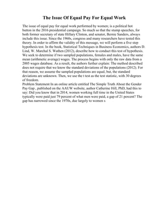The Issue Of Equal Pay For Equal Work
The issue of equal pay for equal work performed by women; is a political hot
button in the 2016 presidential campaign. So much so that the stump speeches, for
both former secretary of state Hillary Clinton, and senator, Bernie Sanders, always
include this issue. Since the 1960s, congress and many researchers have tested this
theory. In order to affirm the validity of this message, we will perform a five step
hypothesis test. In the book, Statistical Techniques in Business Economics, authors D.
Lind, W. Marchal S. Wathen (2012), describe how to conduct this test of hypothesis.
We seek to determine if two sampled populations, females and males, have the same
mean (arithmetic average) wages. The process begins with only the raw data from a
2005 wages database. As a result, the authors further explain: The method described
does not require that we know the standard deviations of the populations (2012). For
that reason, we assume the sampled populations are equal, but, the standard
deviations are unknown. Then, we use the t test as the test statistic, with 30 degrees
of freedom.
Problem Statement In an online article entitled The Simple Truth About the Gender
Pay Gap , published on the AAUW website, author Catherine Hill, PhD, had this to
say: Did you know that in 2014, women working full time in the United States
typically were paid just 79 percent of what men were paid, a gap of 21 percent? The
gap has narrowed since the 1970s, due largely to women s
 