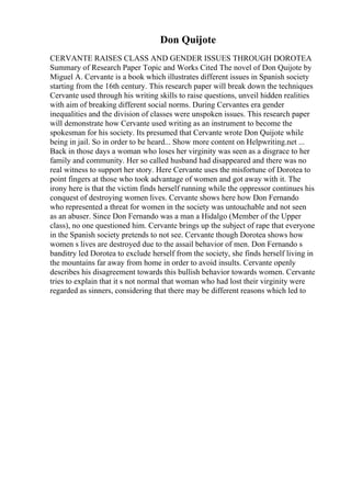 Don Quijote
CERVANTE RAISES CLASS AND GENDER ISSUES THROUGH DOROTEA
Summary of Research Paper Topic and Works Cited The novel of Don Quijote by
Miguel A. Cervante is a book which illustrates different issues in Spanish society
starting from the 16th century. This research paper will break down the techniques
Cervante used through his writing skills to raise questions, unveil hidden realities
with aim of breaking different social norms. During Cervantes era gender
inequalities and the division of classes were unspoken issues. This research paper
will demonstrate how Cervante used writing as an instrument to become the
spokesman for his society. Its presumed that Cervante wrote Don Quijote while
being in jail. So in order to be heard... Show more content on Helpwriting.net ...
Back in those days a woman who loses her virginity was seen as a disgrace to her
family and community. Her so called husband had disappeared and there was no
real witness to support her story. Here Cervante uses the misfortune of Dorotea to
point fingers at those who took advantage of women and got away with it. The
irony here is that the victim finds herself running while the oppressor continues his
conquest of destroying women lives. Cervante shows here how Don Fernando
who represented a threat for women in the society was untouchable and not seen
as an abuser. Since Don Fernando was a man a Hidalgo (Member of the Upper
class), no one questioned him. Cervante brings up the subject of rape that everyone
in the Spanish society pretends to not see. Cervante though Dorotea shows how
women s lives are destroyed due to the assail behavior of men. Don Fernando s
banditry led Dorotea to exclude herself from the society, she finds herself living in
the mountains far away from home in order to avoid insults. Cervante openly
describes his disagreement towards this bullish behavior towards women. Cervante
tries to explain that it s not normal that woman who had lost their virginity were
regarded as sinners, considering that there may be different reasons which led to
 