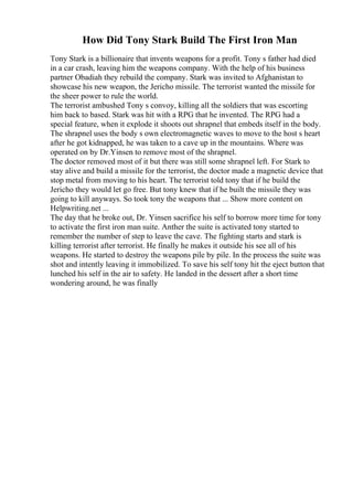 How Did Tony Stark Build The First Iron Man
Tony Stark is a billionaire that invents weapons for a profit. Tony s father had died
in a car crash, leaving him the weapons company. With the help of his business
partner Obadiah they rebuild the company. Stark was invited to Afghanistan to
showcase his new weapon, the Jericho missile. The terrorist wanted the missile for
the sheer power to rule the world.
The terrorist ambushed Tony s convoy, killing all the soldiers that was escorting
him back to based. Stark was hit with a RPG that he invented. The RPG had a
special feature, when it explode it shoots out shrapnel that embeds itself in the body.
The shrapnel uses the body s own electromagnetic waves to move to the host s heart
after he got kidnapped, he was taken to a cave up in the mountains. Where was
operated on by Dr.Yinsen to remove most of the shrapnel.
The doctor removed most of it but there was still some shrapnel left. For Stark to
stay alive and build a missile for the terrorist, the doctor made a magnetic device that
stop metal from moving to his heart. The terrorist told tony that if he build the
Jericho they would let go free. But tony knew that if he built the missile they was
going to kill anyways. So took tony the weapons that ... Show more content on
Helpwriting.net ...
The day that he broke out, Dr. Yinsen sacrifice his self to borrow more time for tony
to activate the first iron man suite. Anther the suite is activated tony started to
remember the number of step to leave the cave. The fighting starts and stark is
killing terrorist after terrorist. He finally he makes it outside his see all of his
weapons. He started to destroy the weapons pile by pile. In the process the suite was
shot and intently leaving it immobilized. To save his self tony hit the eject button that
lunched his self in the air to safety. He landed in the dessert after a short time
wondering around, he was finally
 