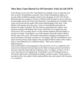 How Does Yann Martel Use Of Narrative Voice In Life Of Pi
In his famous novel, Life of Pi, Yann Martel uses multiple voices to make the story
have as much verisimilitude as possible. Just as other contemporary authors, he
uses the effect of different narrative points to his advantage. In Life of Pi, Piscine
Patel describes his struggle of living on a lifeboat while he learns to survive and uses
his knowledge and love of God to give him hope. Yann Martels use of multiple voices
works well to provide the reader with a better understanding of the story. Yann
Martel s first narrator gives the story a sense of verisimilitude and creates an
illusion for readers to decode. The first narrator, presented in the Author s note,
discusses meeting with Mamaji who in turn, sends him to Pi to gather the story
for his novel. We, as readers, know it is this narrator speaking when the chapter or
section is in italics. Yann Martel s use of this narrator causes the reader to believe
that the story of Pi is real. This narrator described his struggle in writing previous
novels and stated, This book was born as I was hungry. (pg VII) Yann Martel s word
choice for this narrator leads readers to the assumption that the author in the Author s
Note is Yann Martel but it is a different author.
... Show more content on
Helpwriting.net ...
The second narrator is the protagonist in the main story, Pi. Pi is a simple boy who
wants to love God and who must later use his faith in religion and survival skills to
stay alive when the cargo ship, the Tsimtsum, sinks. As readers, we know it is Pi s
voice when the text is in regular font. Yann Martel s use of Pi telling his story in
first person adds to the verisimilitude by adding a narrative aspect. Words such as I,
me and my allow the reader to better understand the story and connect with it because
it is a narrative
 