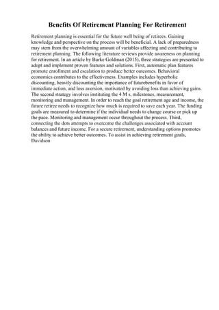 Benefits Of Retirement Planning For Retirement
Retirement planning is essential for the future well being of retirees. Gaining
knowledge and perspective on the process will be beneficial. A lack of preparedness
may stem from the overwhelming amount of variables affecting and contributing to
retirement planning. The following literature reviews provide awareness on planning
for retirement. In an article by Burke Goldman (2015), three strategies are presented to
adopt and implement proven features and solutions. First, automatic plan features
promote enrollment and escalation to produce better outcomes. Behavioral
economics contributes to the effectiveness. Examples includes hyperbolic
discounting, heavily discounting the importance of futurebenefits in favor of
immediate action, and loss aversion, motivated by avoiding loss than achieving gains.
The second strategy involves instituting the 4 M s, milestones, measurement,
monitoring and management. In order to reach the goal retirement age and income, the
future retiree needs to recognize how much is required to save each year. The funding
goals are measured to determine if the individual needs to change course or pick up
the pace. Monitoring and management occur throughout the process. Third,
connecting the dots attempts to overcome the challenges associated with account
balances and future income. For a secure retirement, understanding options promotes
the ability to achieve better outcomes. To assist in achieving retirement goals,
Davidson
 