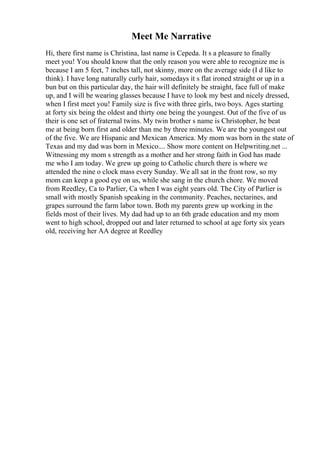 Meet Me Narrative
Hi, there first name is Christina, last name is Cepeda. It s a pleasure to finally
meet you! You should know that the only reason you were able to recognize me is
because I am 5 feet, 7 inches tall, not skinny, more on the average side (I d like to
think). I have long naturally curly hair, somedays it s flat ironed straight or up in a
bun but on this particular day, the hair will definitely be straight, face full of make
up, and I will be wearing glasses because I have to look my best and nicely dressed,
when I first meet you! Family size is five with three girls, two boys. Ages starting
at forty six being the oldest and thirty one being the youngest. Out of the five of us
their is one set of fraternal twins. My twin brother s name is Christopher, he beat
me at being born first and older than me by three minutes. We are the youngest out
of the five. We are Hispanic and Mexican America. My mom was born in the state of
Texas and my dad was born in Mexico.... Show more content on Helpwriting.net ...
Witnessing my mom s strength as a mother and her strong faith in God has made
me who I am today. We grew up going to Catholic church there is where we
attended the nine o clock mass every Sunday. We all sat in the front row, so my
mom can keep a good eye on us, while she sang in the church chore. We moved
from Reedley, Ca to Parlier, Ca when I was eight years old. The City of Parlier is
small with mostly Spanish speaking in the community. Peaches, nectarines, and
grapes surround the farm labor town. Both my parents grew up working in the
fields most of their lives. My dad had up to an 6th grade education and my mom
went to high school, dropped out and later returned to school at age forty six years
old, receiving her AA degree at Reedley
 