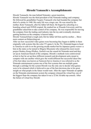Hiroshi Yamauchi s Accomplishments
Hiroshi Yamauchi, the man behind Nintendo s great transition.
Hiroshi Yamauchi was the third president of the Nintendo trading card company.
He followed his grandfather Fusajiro Yamauchi who had founded the company but
died of a stroke in 1940. His early life was a tragic one. He was raised by his
mother, Kimi Yamauchi, after his father left them. He began his schooling in a
boarding school until WWII erupted. He studied law at Waseda University until his
grandfather asked him to take control of his company. He was responsible for moving
the company from the trading card industry into the toy and eventually electronic
gaming business as the company is known today.
Hiroshi Yamauchihad a rough early life his father left him and his mother ... Show
more content on Helpwriting.net ...
After see how successful video games were becoming they began to dabble in them
originally with systems like the color TV game 6. In the 70 s Nintendo began to head
to America to cash in on the growing arcade market but his Japanese games weren t a
him in the states so he turned to Shigeru Miyamoto who released his most recent
project Donkey Kong (Walker, J)which was the smash hit Nintendo need and they
set up an American branch of the company. Hiroshi s methods were controversial
at best in fact he set up three different research and development units meant to
compete with one another which gave the world different but successful ideas One
of his best ideas was known as Famicom but in America it was referred to as the
Nintendo entertainment system one of the first systems that ran multiple game
through a cartridge for the system Hiroshi was the only one to decide what games
were to be released which is believed to one of the best decisions due to his great
insight on what people in the future would want. After the super Nintendo an update
on the Nintendo entertainment system the company released the virtual boy one of
the biggest flops the company has taken It was a 32 bit 3d table top console. After
the failure of virtual boy Hiroshi
 