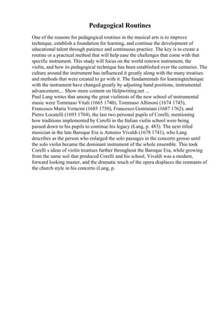 Pedagogical Routines
One of the reasons for pedagogical routines in the musical arts is to improve
technique, establish a foundation for learning, and continue the development of
educational talent through patience and continuous practice. The key is to create a
routine or a practical method that will help ease the challenges that come with that
specific instrument. This study will focus on the world renown instrument, the
violin, and how its pedagogical technique has been established over the centuries. The
culture around the instrument has influenced it greatly along with the many treatises
and methods that were created to go with it. The fundamentals for learningtechnique
with the instrument have changed greatly by adjusting hand positions, instrumental
advancement,... Show more content on Helpwriting.net ...
Paul Lang writes that among the great violinists of the new school of instrumental
music were Tommaso Vitali (1665 1740), Tommaso Albinoni (1674 1745),
Francesco Maria Veracini (1685 1750), Francesco Geminiani (1687 1762), and
Pietro Locatelli (1693 1764), the last two personal pupils of Corelli, mentioning
how traditions implemented by Corelli in the Italian violin school were being
passed down to his pupils to continue his legacy (Lang, p. 483). The next titled
musician in the late Baroque Era is Antonio Vivaldi (1678 1741), who Lang
describes as the person who enlarged the solo passages in the concerto grosso until
the solo violin became the dominant instrument of the whole ensemble. This took
Corelli s ideas of violin treatises further throughout the Baroque Era, while growing
from the same soil that produced Corelli and his school, Vivaldi was a modern,
forward looking master, and the dramatic touch of the opera displaces the remnants of
the church style in his concerto (Lang, p.
 