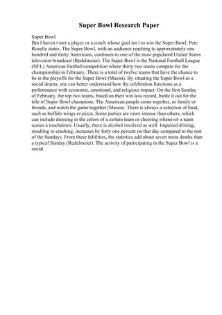 Super Bowl Research Paper
Super Bowl
But I haven t met a player or a coach whose goal isn t to win the Super Bowl, Pete
Rozelle states. The Super Bowl, with an audience reaching to approximately one
hundred and thirty Americans, continues to one of the most populated United States
television broadcast (Redelmeier). The Super Bowl is the National Football League
(NFL) American football competition where thirty two teams compete for the
championship in February. There is a total of twelve teams that have the chance to
be in the playoffs for the Super Bowl (Mason). By situating the Super Bowl as a
social drama, one can better understand how the celebration functions as a
performance with economic, emotional, and religious impact. On the first Sunday
of February, the top two teams, based on their win loss record, battle it out for the
title of Super Bowl champions. The American people come together, as family or
friends, and watch the game together (Mason). There is always a selection of food,
such as buffalo wings or pizza. Some parties are more intense than others, which
can include dressing in the colors of a certain team or cheering whenever a team
scores a touchdown. Usually, there is alcohol involved as well. Impaired driving,
resulting to crashing, increases by forty one percent on that day compared to the rest
of the Sundays. From these faltilities, the statistics add about seven more deaths than
a typical Sunday (Redelmeier). The activity of participating in the Super Bowl is a
social
 