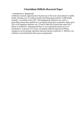 Clostridium Difficile Research Paper
1. Introduction a. Background
Antibiotics resistant organisms have become one of the most serious threats to public
health, infecting over two million people and killing approximately 23,000 people
annually.1 According to the CDC, total inappropriate antibiotic use, such as
prescribing unnecessary antibiotics or giving the wrong dose or duration, makes up to
50% of all outpatient antibiotic use,2,3 and in 2009, the United States spent $10.7
billion on antibiotics, indicating that there is a lot of potential money to save.4
Furthermore, in the past 10 15 years, Clostridium difficile infection (CDI) has
emerged as an increasingly important infectious disease worldwide. C. difficile is an
antibiotic associated bacteria that causes asymptomatic
 