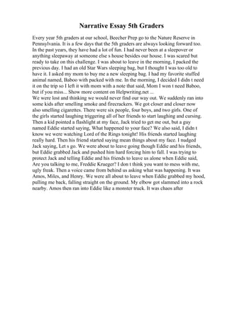 Narrative Essay 5th Graders
Every year 5th graders at our school, Beecher Prep go to the Nature Reserve in
Pennsylvania. It is a few days that the 5th graders are always looking forward too.
In the past years, they have had a lot of fun. I had never been at a sleepover or
anything sleepaway at someone else s house besides our house. I was scared but
ready to take on this challenge. I was about to leave in the morning, I packed the
previous day. I had an old Star Wars sleeping bag, but I thought I was too old to
have it. I asked my mom to buy me a new sleeping bag. I had my favorite stuffed
animal named, Baboo with packed with me. In the morning, I decided I didn t need
it on the trip so I left it with mom with a note that said, Mom I won t need Baboo,
but if you miss... Show more content on Helpwriting.net ...
We were lost and thinking we would never find our way out. We suddenly ran into
some kids after smelling smoke and firecrackers. We got closer and closer now
also smelling cigarettes. There were six people, four boys, and two girls. One of
the girls started laughing triggering all of her friends to start laughing and cursing.
Then a kid pointed a flashlight at my face, Jack tried to get me out, but a guy
named Eddie started saying, What happened to your face? We also said, I didn t
know we were watching Lord of the Rings tonight! His friends started laughing
really hard. Then his friend started saying mean things about my face. I nudged
Jack saying, Let s go. We were about to leave going though Eddie and his friends,
but Eddie grabbed Jack and pushed him hard forcing him to fall. I was trying to
protect Jack and telling Eddie and his friends to leave us alone when Eddie said,
Are you talking to me, Freddie Krueger? I don t think you want to mess with me,
ugly freak. Then a voice came from behind us asking what was happening. It was
Amos, Miles, and Henry. We were all about to leave when Eddie grabbed my hood,
pulling me back, falling straight on the ground. My elbow got slammed into a rock
nearby. Amos then ran into Eddie like a monster truck. It was chaos after
 