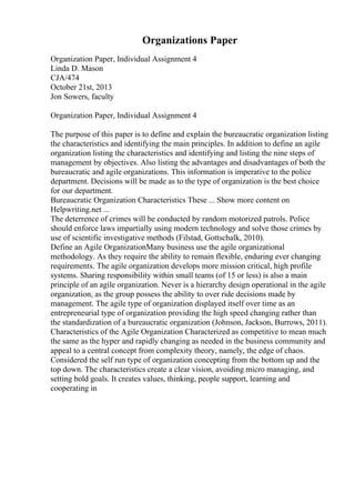 Organizations Paper
Organization Paper, Individual Assignment 4
Linda D. Mason
CJA/474
October 21st, 2013
Jon Sowers, faculty
Organization Paper, Individual Assignment 4
The purpose of this paper is to define and explain the bureaucratic organization listing
the characteristics and identifying the main principles. In addition to define an agile
organization listing the characteristics and identifying and listing the nine steps of
management by objectives. Also listing the advantages and disadvantages of both the
bureaucratic and agile organizations. This information is imperative to the police
department. Decisions will be made as to the type of organization is the best choice
for our department.
Bureaucratic Organization Characteristics These ... Show more content on
Helpwriting.net ...
The deterrence of crimes will be conducted by random motorized patrols. Police
should enforce laws impartially using modern technology and solve those crimes by
use of scientific investigative methods (Filstad, Gottschalk, 2010).
Define an Agile OrganizationMany business use the agile organizational
methodology. As they require the ability to remain flexible, enduring ever changing
requirements. The agile organization develops more mission critical, high profile
systems. Sharing responsibility within small teams (of 15 or less) is also a main
principle of an agile organization. Never is a hierarchy design operational in the agile
organization, as the group possess the ability to over ride decisions made by
management. The agile type of organization displayed itself over time as an
entrepreneurial type of organization providing the high speed changing rather than
the standardization of a bureaucratic organization (Johnson, Jackson, Burrows, 2011).
Characteristics of the Agile Organization Characterized as competitive to mean much
the same as the hyper and rapidly changing as needed in the business community and
appeal to a central concept from complexity theory, namely, the edge of chaos.
Considered the self run type of organization concepting from the bottom up and the
top down. The characteristics create a clear vision, avoiding micro managing, and
setting bold goals. It creates values, thinking, people support, learning and
cooperating in
 