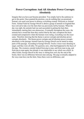 Power Corruptions And All Absolute Power Corrupts
Absolutely
Imagine that you have just became president. You simply lied to the audience to
get to this point. Once granted the position, you do nothing that you promised.
Instead, you used your power to destroy everything created. Welcome to Animal
Farm. Animal Farm by George Orwell is about a group of animals in England that
have strived to take over the farm that was previously led by humans. When the
day was right, the animals had war and succeeded in getting the barn then
immediately starting their own democracy. Eventually throughout the years, the
animals have owned the farm they realize that by the end, corruption has been
created and compared to when the humans were ruling, everything was the exact
same. Therefore showing that the theme is power corrupts and absolute power
corrupts absolutely . The theme power corrupts and all absolute power corrupts
absolutely in the passage Animal Farm by George Orwell can be stated in many
parts of the passage. According to George Orwell, Twelve voices were shouting in
anger, and they were all alike. No question, now, what had happened to the faces of
the pigs. The creatures outside looked from pig to man, and from man to pig, and
from pig to man again; but already it was impossible to say which was which. In
other words, George Orwell in the story is stating how now (by the end of the
book), there was no difference between man and pig. The pigs eventually adapted to
the ways man have ran the farm. Since there were no difference, and
 