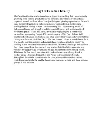 Essay On Canadian Identity
My Canadian identity, while abroad and at home, is something that I am constantly
grappling with. I am so grateful to have a home in a place that is well liked and
respected abroad, but have a hard time justifying our glowing reputation on the world
stage the more I learn about Indigenous issues. Coming from a sheltered and
privileged urban setting, it wasn t until university that I became truly aware of
Indigenous history and struggles, and the colonial legacies and institutionalized
racism that prevail to this day. Thus, it was challenging to give in to the banal
nationalism surrounding Canada 150 over the course of 2017 as I did not feel I
could mindlessly enjoy celebrations that often ignored the values and events that this
country was founded on (Piller, 2012). For that reason, I chose to travel abroad for a
few months over the summer, and dedicated conversations about my country to
teaching others about the issues that we face here. With the knowledge about culture
that I have gained from this course, I now realize that this choice was made as a
result of my deeper value systems and reflects my learned desires to help others.
This is not the first time I have done this, and whilst on my exchange I took a
module called Identities, Inequalities and Policy in Contemporary Society.
Throughout the tutorial component of the class, we were instructed to chose a
related issue and apply the weekly theories and examples to ours, and share with our
groups. It was a natural
 