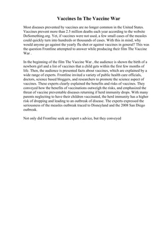 Vaccines In The Vaccine War
Most diseases prevented by vaccines are no longer common in the United States.
Vaccines prevent more than 2.5 million deaths each year according to the website
DoSomething.org. Yet, if vaccines were not used, a few small cases of the measles
could quickly turn into hundreds or thousands of cases. With this in mind, why
would anyone go against the yearly flu shot or against vaccines in general? This was
the question Frontline attempted to answer while producing their film The Vaccine
War .
In the beginning of the film The Vaccine War , the audience is shown the birth of a
newborn girl and a list of vaccines that a child gets within the first few months of
life. Then, the audience is presented facts about vaccines, which are explained by a
wide range of experts. Frontline invited a variety of public health care officials,
doctors, science based bloggers, and researchers to promote the science aspect of
vaccines. These experts clearly explained the benefits and risks of vaccines. They
conveyed how the benefits of vaccinations outweigh the risks, and emphasized the
threat of vaccine preventable diseases returning if herd immunity drops. With many
parents neglecting to have their children vaccinated, the herd immunity has a higher
risk of dropping and leading to an outbreak of disease. The experts expressed the
seriousness of the measles outbreak traced to Disneyland and the 2008 San Diego
outbreak.
Not only did Frontline seek an expert s advice, but they conveyed
 