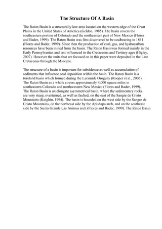 The Structure Of A Basin
The Raton Basin is a structurally low area located on the western edge of the Great
Plains in the United States of America (Geldon, 1985). The basin covers the
southeastern portion of Colorado and the northeastern part of New Mexico (Flores
and Bader, 1999). The Raton Basin was first discovered to be coalbearing in 1841
(Flores and Bader, 1999). Since then the production of coal, gas, and hydrocarbon
resources have been mined from the basin. The Raton Basinwas formed mainly in the
Early Pennsylvanian and last influenced in the Cretaceous and Tertiary ages (Higley,
2007). However the units that are focused on in this paper were deposited in the Late
Cretaceous through the Miocene.
The structure of a basin is important for subsidence as well as accumulation of
sediments that influence coal deposition within the basin. The Raton Basin is a
foreland basin which formed during the Laramide Orogeny (Rooper et al., 2006).
The Raton Basin as a whole covers approximately 4,000 square miles in
southeastern Colorado and northwestern New Mexico (Flores and Bader, 1999).
The Raton Basin is an elongate asymmetrical basin, where the sedimentary rocks
are very steep, overturned, as well as faulted, on the east of the Sangre de Cristo
Mountains (Keighin, 1994). The basin is bounded on the west side by the Sangre de
Cristo Mountains, on the northeast side by the Apishapa arch, and on the southeast
side by the Sierra Grande Las Animas arch (Flores and Bader, 1999). The Raton Basin
 