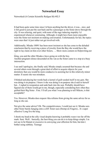 Networked Essay
Networked (A Certain Scientific Railgun SI) #02.5
It had been quite some time since I d been anything but the driver, it was... nice, and
it felt good to just put the seat back and be a passenger as the Sister drove through the
city. It was relaxing, and quiet, with none of the rage inducing stupidity I d
experienced whenever commuting. Although, it might have been more enjoyable
were the Sister not insistent on making conversation. Unfortunately for her, the topics
were ones that I d just rather not get involved with.
Additionally, Misaka 10091 has been most insistent as she has come to the deluded
conclusion that by receiving a piece of jewelry from the Boy she would have the
right to lay claim on him over other Sisters, ... Show more content on Helpwriting.net
...
thing, you and the other Misaka s have going on with the boy.
Another pregnant silence descended on the van as the Sister came to a stop at a busy
intersection.
I see and I apologize, she finally said, Misaka simply assumed that because she and
several others went through a great deal of effort to acquire objects for your
dormitory that you would be more conducive to assisting her in this relatively minor
matter. It seems she was mistaken.
I blinked and playing her words back a kernel of guilt seeded itself in my guts. She
was doing it on purpose. I knew it she was doing it on purpose she d said so herself
but... I sighed in resignation and sank back into the seat. Probably should have
figured one of them would get to me, though, especially considering how often they
guilted their Big Sister . Fine. I ll tell you what I was planning to tell Mikoto, is that
acceptable?
Yes. However, Misaka does request Aka refrains from giving the same advice for as
long as she can.
Not give the same advice? Oh. The competitiveness. I could just see it: Misaka sees
other Sister barely hanging onto a cliff. Sister uses (Stomp on Fingers)... It s super
effective! Long live the king.
I shook my head at the silly visual despite knowing it probably wasn t too far off the
mark. Sure. Well... basically, the best thing you can do is to keep things simple. I m
not say to be blatant or excessive in conveying your affection for him, but don t
bother using subtlety. Teenage
 