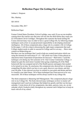 Reflection Paper On Getting On Course
Joshua L. Simpson
Mrs. Martiny
SD 140 01
November 29th, 2017
Reflection Paper
Former United States President, Calvin Coolidge, once said, If you see ten troubles
coming down the road be sure that nine will run into the ditch before they reach you
(U.S President Calvin Coolidge). Throughout this semester the book Getting On
Course showed many ways in order to have a great College life, by following simple
techniques such as how to accept personal responsibility to developing emotional
intelligence. All of these components play a huge role in a student s life in College.
In this paper, I will dive deep in discussing the eight major components that each
College student needs in order to succeed in College and live an easy ... Show more
content on Helpwriting.net ...
But there was one technique that I used to help me created motivation which was
using the formula for motivation (V x E = M) which was Value (Value placed on
education) times Expectation (Expectation for Success) = Motivation. I used this
technique a lot during my first semester at St. Clair County Community College, it
helped me gain the motivation I needed when going completing all of the Math
homework that was assigned and all of the Health quizzes and papers that needed
to be turned in on time. In conclusion, this component also showed how to design a
compelling life plan which was how to set a goal, discover your dream, and also
your life plan. It also showed you how to commit to your goals and dream and how
to visualize your ideal future. All of these techniques have been proven to be very
successful. All of these techniques will be always useful in my college life.
The third component is Mastering Self Management. This component played a huge
role in my College life. The book showed many techniques on how to master self
management and I used one technique that helped me greatly and that was having a
calendar. I wrote down all of my assignments, due dates, quizzes, tests, etc, on my
calendar which I looked at daily throughout my semester and it helped me to keep on
track with all of my school.
 