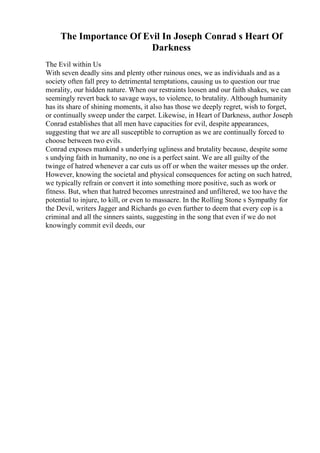 The Importance Of Evil In Joseph Conrad s Heart Of
Darkness
The Evil within Us
With seven deadly sins and plenty other ruinous ones, we as individuals and as a
society often fall prey to detrimental temptations, causing us to question our true
morality, our hidden nature. When our restraints loosen and our faith shakes, we can
seemingly revert back to savage ways, to violence, to brutality. Although humanity
has its share of shining moments, it also has those we deeply regret, wish to forget,
or continually sweep under the carpet. Likewise, in Heart of Darkness, author Joseph
Conrad establishes that all men have capacities for evil, despite appearances,
suggesting that we are all susceptible to corruption as we are continually forced to
choose between two evils.
Conrad exposes mankind s underlying ugliness and brutality because, despite some
s undying faith in humanity, no one is a perfect saint. We are all guilty of the
twinge of hatred whenever a car cuts us off or when the waiter messes up the order.
However, knowing the societal and physical consequences for acting on such hatred,
we typically refrain or convert it into something more positive, such as work or
fitness. But, when that hatred becomes unrestrained and unfiltered, we too have the
potential to injure, to kill, or even to massacre. In the Rolling Stone s Sympathy for
the Devil, writers Jagger and Richards go even further to deem that every cop is a
criminal and all the sinners saints, suggesting in the song that even if we do not
knowingly commit evil deeds, our
 