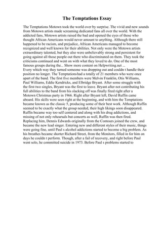 The Temptations Essay
The Temptations Motown took the world over by surprise. The vivid and new sounds
from Motown artists made screaming dedicated fans all over the world. With the
addicted fans, Motown artists raised the bad and opened the eyes of those who
thought African Americans would never amount to anything. Although there still
happened to be racism, and prejudice, African Americans managed to become
recognized and well known for their abilities. Not only were the Motown artists
extraordinary talented, but they also were unbelievably strong and persistent for
going against all those people out there who discriminated on them. They took the
criticisms continued and went on with what they loved to do. One of the most
famous groups during the... Show more content on Helpwriting.net ...
Every which way they turned someone was dropping out and couldn t handle their
position no longer. The Temptationshad a totally of 21 members who were once
apart of the band. The first five members were Melvin Franklin, Otis Williams,
Paul Williams, Eddie Kendricks, and Elbridge Bryant. After some struggle with
the first two singles, Bryant was the first to leave. Bryant after not contributing his
full abilities to the band from his slacking off was finally fired right after a
Motown Christmas party in 1966. Right after Bryant left, David Ruffin came
aboard. His skills were seen right at the beginning, and with him the Temptations
became known as the classic 5, producing some of their best work. Although Ruffin
seemed to be exactly what the group needed, their high likings soon disappeared.
Ruffin became way too self centered and along with his drug addictions, and
missing of not only rehearsals but concerts as well, Ruffin was then fired.
Replacing him, Dennis Edwards originally from the Contours joined the crew, and
became the new lead singer. Entering new and different styles of their music, things
were going fine, until Paul s alcohol addictions started to become a big problem. As
his breathes became shorter Richard Street, from the Monitors, filled in for him on
days he couldn t perform. Though, after a fail of recovery, and right before Paul
went solo, he committed suicide in 1973. Before Paul s problems started to
 