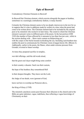 Epic of Beowulf
Contradictory Christian Elements in Beowulf
In Beowulf the Christian element, which coexists alongside the pagan or heathen,
sometimes in a seemingly contradictory fashion, is many faceted.
Certainly the Christian element seems to be too deeply interwoven in the text for us
to suppose that it is due to additions made by scribes at a time when the poem had
come to be written down. The Christian element had to be included by the original
poet or by minstrels who recited it in later times. The extent to which the Christian
element is present varies in different parts of the poem. In the last portion (2200
3183) the number of lines affected by it amounts to less than four per cent., while in
the section dealing with ... Show more content on Helpwriting.net ...
with the corpse in the burial mound overlooking the sea. Including such heathen rites
enables the poet to communicate his Christian vision of pagan heroic life. (Bloom 2).
Additonally, earlier in the poem, the Danes, when under extreme pressure from
Grendel, reverted to Satan worship:
At times they prepared sacrifice in temples,
war idol offerings, said the old words aloud,
that the great soul slayer might bring some comfort
in their country s disaster. Such was their custom,
the hope of the heathen; they remembered Hell
in their deepest thoughts. They knew not the Lord,
the Judge of our deeds, were ignorant of God,
knew not how to worship our Protector above,
the King of Glory (175ff)
The minstrels catechesis seems poor because their allusions to the church and to the
Bible are quite indistinct, vague, indefinete, thus reflecting a vague knowledge of
Christianity on their
 