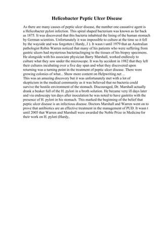 Helicobacter Peptic Ulcer Disease
As there are many causes of peptic ulcer disease, the number one causative agent is
a Helicobacter pylori infection. This spiral shaped bacterium was known as far back
as 1875. It was discovered that this bacteria inhabited the lining of the human stomach
by German scientists. Unfortunately it was impossible to culture at the time so it fell
by the wayside and was forgotten ( Hardy, J ). It wasn t until 1979 that an Australian
pathologist Robin Warren noticed that many of his patients who were suffering from
gastric ulcers had mysterious bacteriaclinging to the tissues of his biopsy specimens.
He alongside with his associate physician Barry Marshall, worked endlessly to
culture what they saw under the microscope. It was by accident in 1982 that they left
their cultures incubating over a five day span and what they discovered upon
returning was a turning point in the treatment of peptic ulcer disease. There were
growing colonies of what... Show more content on Helpwriting.net ...
This was an amazing discovery but it was unfortunately met with a lot of
skepticism in the medical community as it was believed that no bacteria could
survive the hostile environment of the stomach. Discouraged, Dr. Marshall actually
drank a beaker full of the H. pylori in a broth solution. He became very ill days later
and via endoscopy ten days after inoculation he was noted to have gastritis with the
presence of H. pylori in his stomach. This marked the beginning of the belief that
peptic ulcer disease is an infectious disease. Doctors Marshall and Warren went on to
prove that antibiotics are an effective treatment in the management of PUD. It wasn t
until 2005 that Warren and Marshall were awarded the Noble Prize in Medicinefor
their work on H. pylori (Hardy,
 