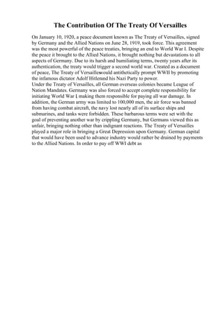 The Contribution Of The Treaty Of Versailles
On January 10, 1920, a peace document known as The Treaty of Versailles, signed
by Germany and the Allied Nations on June 28, 1919, took force. This agreement
was the most powerful of the peace treaties, bringing an end to World War I. Despite
the peace it brought to the Allied Nations, it brought nothing but devastations to all
aspects of Germany. Due to its harsh and humiliating terms, twenty years after its
authentication, the treaty would trigger a second world war. Created as a document
of peace, The Treaty of Versailles
would antithetically prompt WWII by promoting
the infamous dictator Adolf Hitlerand his Nazi Party to power.
Under the Treaty of Versailles, all German overseas colonies became League of
Nation Mandates. Germany was also forced to accept complete responsibility for
initiating World War I, making them responsible for paying all war damage. In
addition, the German army was limited to 100,000 men, the air force was banned
from having combat aircraft, the navy lost nearly all of its surface ships and
submarines, and tanks were forbidden. These barbarous terms were set with the
goal of preventing another war by crippling Germany, but Germans viewed this as
unfair, bringing nothing other than indignant reactions. The Treaty of Versailles
played a major role in bringing a Great Depression upon Germany. German capital
that would have been used to advance industry would rather be drained by payments
to the Allied Nations. In order to pay off WWI debt as
 