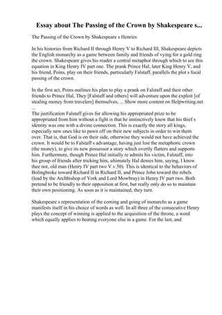 Essay about The Passing of the Crown by Shakespeare s...
The Passing of the Crown by Shakespeare s Henries
In his histories from Richard II through Henry V to Richard III, Shakespeare depicts
the English monarchy as a game between family and friends of vying for a gold ring
the crown. Shakespeare gives his reader a central metaphor through which to see this
equation in King Henry IV part one. The prank Prince Hal, later King Henry V, and
his friend, Poins, play on their friends, particularly Falstaff, parallels the plot s focal
passing of the crown.
In the first act, Poins outlines his plan to play a prank on Falstaff and their other
friends to Prince Hal, They [Falstaff and others] will adventure upon the exploit [of
stealing money from travelers] themselves, ... Show more content on Helpwriting.net
...
The justification Falstaff gives for allowing his appropriated prize to be
appropriated from him without a fight is that he instinctively knew that his thief s
identity was one with a divine connection. This is exactly the story all kings,
especially new ones like to pawn off on their new subjects in order to win them
over. That is, that God is on their side, otherwise they would not have achieved the
crown. It would be to Falstaff s advantage, having just lost the metaphoric crown
(the money), to give its new possessor a story which overtly flatters and supports
him. Furthermore, though Prince Hal initially re admits his victim, Falstaff, into
his group of friends after tricking him, ultimately Hal denies him, saying, I know
thee not, old man (Henry IV part two V.v.50). This is identical to the behaviors of
Bolingbroke toward Richard II in Richard II, and Prince John toward the rebels
(lead by the Archbishop of York and Lord Mowbray) in Henry IV part two. Both
pretend to be friendly to their opposition at first, but really only do so to maintain
their own positioning. As soon as it is maintained, they turn.
Shakespeare s representation of the coming and going of monarchs as a game
manifests itself in his choice of words as well. In all three of the consecutive Henry
plays the concept of winning is applied to the acquisition of the throne, a word
which equally applies to beating everyone else in a game. For the last, and
 