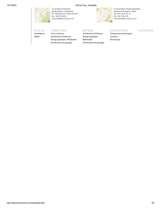 12/17/2014 ArtCom Sup : Actualités 
18 rue Bachir Al Ibrahimi, 
Quartier Belair – Casablanca 
Tél : 0522 26 84 43 / 0522 26 18 54 
Fax : 0522 27 46 02 
artcomcasa@ecole-artcom.com 
21 bis bd Abou Chouaib Eddoukkali, 
Quartier les Orangers – Rabat 
Tél : 0537 20 83 30 / 31 
Fax : 0537 20 83 29 
artcomrabat@ecole-artcom.com 
ÉCOLES 
Casablanca 
Rabat 
FORMATIONS 
Tronc commun 
Architecture d'intérieur 
Design graphique / Multimédia 
Architecture du paysage 
MÉTIERS 
Architecture d'intérieur 
Design graphique 
Multimédia 
Architecture du paysage 
INTERNATIONAL 
Programmes d'échanges 
Cumulus 
Workshops 
ACTUALITÉS 
http://www.ecole-artcom.com/actualites.php 3/3 
