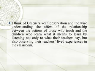 I think of Greene’s keen observation and the wise understanding she offers of the relationship between the actions of those who teach and the children who learn what it means to learn by listening not only to what their teachers say, but also observing their teachers’ lived experiences in the classroom.  