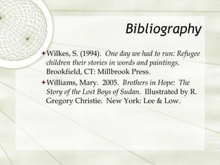 Bibliography Wilkes, S. (1994).  One day we had to run: Refugee children their stories in words and paintings.  Brookfield, CT: Millbrook Press.  Williams, Mary.  2005.  Brothers in Hope:  The Story of the Lost Boys of Sudan .  Illustrated by R. Gregory Christie.  New York: Lee & Low. 