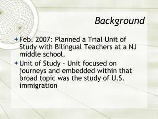 Background Feb. 2007: Planned a Trial Unit of Study with Bilingual Teachers at a NJ middle school. Unit of Study – Unit focused on journeys and embedded within that broad topic was the study of U.S. immigration 