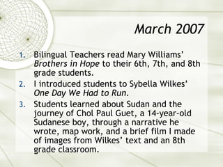 March 2007 Bilingual Teachers read Mary Williams’  Brothers in Hope  to their 6th, 7th, and 8th grade students. I introduced students to Sybella Wilkes’  One Day We Had to Run . Students learned about Sudan and the journey of Chol Paul Guet, a 14-year-old Sudanese boy, through a narrative he wrote, map work, and a brief film I made of images from Wilkes’ text and an 8th grade classroom. 