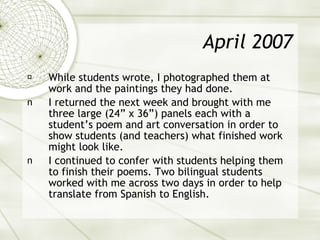 April 2007 While students wrote, I photographed them at work and the paintings they had done. I returned the next week and brought with me three large (24” x 36”) panels each with a student’s poem and art conversation in order to show students (and teachers) what finished work might look like. I continued to confer with students helping them to finish their poems. Two bilingual students worked with me across two days in order to help translate from Spanish to English. 