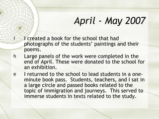 April - May 2007 I created a book for the school that had photographs of the students’ paintings and their poems.  Large panels of the work were completed in the end of April. These were donated to the school for an exhibition. I returned to the school to lead students in a one-minute book pass.  Students, teachers, and I sat in a large circle and passed books related to the topic of immigration and journeys.  This served to immerse students in texts related to the study. 