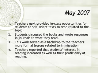 May 2007 Teachers next provided in-class opportunities for students to self-select texts to read related to the topic.  Students discussed the books and wrote responses in journals to what they read. This work served as a backdrop to the teachers more formal lessons related to immigration. Teachers reported that students’ interest in reading increased as well as their proficiency at reading. 