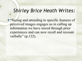 Shirley Brice Heath Writes: “ Seeing and attending to specific features of perceived images engages us in calling up information we have stored through prior experiences and can now recall and recount verbally” (p.122).  