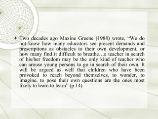 Two decades ago Maxine Greene (1988) wrote, “We do not know how many educators see present demands and prescriptions as obstacles to their own development, or how many find it difficult to breathe…a teacher in search of his/her freedom may be the only kind of teacher who can arouse young persons to go in search of their own. It will be argued as well that children who have been provoked to reach beyond themselves, to wonder, to imagine, to pose their own questions are the ones most likely to learn to learn” (p.14).  
